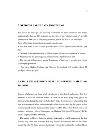 2
2. NEED FOR LARGE DATA PROCESSING
We live in the data age. It’s not easy to measure the total volume of data stored
electronically, but an IDC estimate put the size of the “digital universe” at 0.18
zettabytes in 2006, and is forecasting a tenfold growth by 2011 to 1.8 zettabytes.
Some of the large data processing needed areas include:-
• The New York Stock Exchange generates about one terabyte of new trade data per
day.
• Facebook hosts approximately 10 billion photos, taking up one petabyte of storage.
• Ancestry.com, the genealogy site, stores around 2.5 petabytes of data.
• The Internet Archive stores around 2 petabytes of data, and is growing at a rate of
20 terabytes per month.
• The Large Hadron Collider near Geneva, Switzerland, will produce about 15
petabytes of data per year.
3. CHALLENGES IN DISTRIBUTED COMPUTING --- MEETING
HADOOP
Various challenges are faced while developing a distributed application. The first
problem to solve is hardware failure: as soon as we start using many pieces of
hardware, the chance that one will fail is fairly high. A common way of avoiding data
loss is through replication: redundant copies of the data are kept by the system so that
in the event of failure, there is another copy available. This is how RAID works, for
instance, although Hadoop’sfilesystem, the Hadoop Distributed Filesystem(HDFS),
takes a slightly different approach.
The second problem is that most analysis tasks need to be able to combine the data
in some way; data read from one disk may need to be combined with the data from
any of the other 99 disks. Various distributed systems allow data to be combined from
 