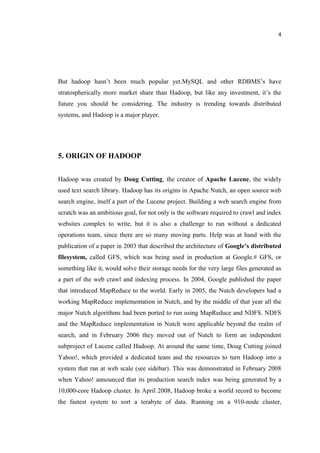 4
But hadoop hasn’t been much popular yet.MySQL and other RDBMS’s have
stratospherically more market share than Hadoop, but like any investment, it’s the
future you should be considering. The industry is trending towards distributed
systems, and Hadoop is a major player.
5. ORIGIN OF HADOOP
Hadoop was created by Doug Cutting, the creator of Apache Lucene, the widely
used text search library. Hadoop has its origins in Apache Nutch, an open source web
search engine, itself a part of the Lucene project. Building a web search engine from
scratch was an ambitious goal, for not only is the software required to crawl and index
websites complex to write, but it is also a challenge to run without a dedicated
operations team, since there are so many moving parts. Help was at hand with the
publication of a paper in 2003 that described the architecture of Google’s distributed
filesystem, called GFS, which was being used in production at Google.# GFS, or
something like it, would solve their storage needs for the very large files generated as
a part of the web crawl and indexing process. In 2004, Google published the paper
that introduced MapReduce to the world. Early in 2005, the Nutch developers had a
working MapReduce implementation in Nutch, and by the middle of that year all the
major Nutch algorithms had been ported to run using MapReduce and NDFS. NDFS
and the MapReduce implementation in Nutch were applicable beyond the realm of
search, and in February 2006 they moved out of Nutch to form an independent
subproject of Lucene called Hadoop. At around the same time, Doug Cutting joined
Yahoo!, which provided a dedicated team and the resources to turn Hadoop into a
system that ran at web scale (see sidebar). This was demonstrated in February 2008
when Yahoo! announced that its production search index was being generated by a
10,000-core Hadoop cluster. In April 2008, Hadoop broke a world record to become
the fastest system to sort a terabyte of data. Running on a 910-node cluster,
 