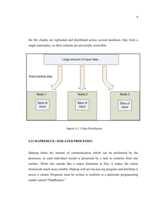 6
the file chunks are replicated and distributed across several machines, they form a
single namespace, so their contents are universally accessible.
Figure: 6.1.1 Data Distribution
6.2) MAPREDUCE: ISOLATED PROCESSES
Hadoop limits the amount of communication which can be performed by the
processes, as each individual record is processed by a task in isolation from one
another. While this sounds like a major limitation at first, it makes the whole
framework much more reliable. Hadoop will not run just any program and distribute it
across a cluster. Programs must be written to conform to a particular programming
model, named "MapReduce."
 