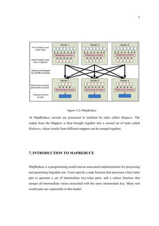 7
Figure: 6.2.1MapReduce
In MapReduce, records are processed in isolation by tasks called Mappers. The
output from the Mappers is then brought together into a second set of tasks called
Reducers, where results from different mappers can be merged together.
7. INTRODUCTION TO MAPREDUCE
MapReduce is a programming model and an associated implementation for processing
and generating largedata sets. Users specify a map function that processes a key/value
pair to generate a set of intermediate key/value pairs, and a reduce function that
merges all intermediate values associated with the same intermediate key. Many real
world tasks are expressible in this model.
 
