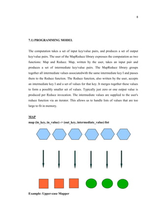 8
7.1) PROGRAMMING MODEL
The computation takes a set of input key/value pairs, and produces a set of output
key/value pairs. The user of the MapReduce library expresses the computation as two
functions: Map and Reduce. Map, written by the user, takes an input pair and
produces a set of intermediate key/value pairs. The MapReduce library groups
together all intermediate values associatedwith the same intermediate key I and passes
them to the Reduce function. The Reduce function, also written by the user, accepts
an intermediate key I and a set of values for that key. It merges together these values
to form a possibly smaller set of values. Typically just zero or one output value is
produced per Reduce invocation. The intermediate values are supplied to the user's
reduce function via an iterator. This allows us to handle lists of values that are too
large to fit in memory.
MAP
map (in_key, in_value) -> (out_key, intermediate_value) list
Example: Upper-case Mapper
 