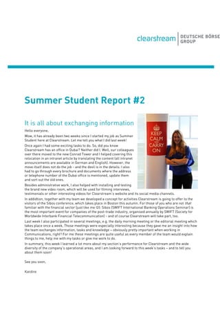 Summer Student Report #2
It is all about exchanging information
Hello everyone,
Wow, it has already been two weeks since I started my job as Summer
Student here at Clearstream. Let me tell you what I did last week!
Once again I had some exciting tasks to do. So, did you know
Clearstream has an office in Dubai? Neither did I. Well, our colleagues
over there moved to the new Conrad Tower and I helped covering this
relocation in an intranet article by translating the content (all intranet
announcements are available in German and English). However, the
move itself does not do the job - and the devil is in the details: I also
had to go through every brochure and documents where the address
or telephone number of the Dubai office is mentioned, update them
and sort out the old ones.
Besides administrative work, I also helped with installing and testing
the brand new video room, which will be used for filming interviews,
testimonials or other interesting videos for Clearstream’s website and its social media channels.
In addidtion, together with my team we developed a concept for activities Clearstream is going to offer to the
visitors of the Sibos conference, which takes place in Boston this autumn. For those of you who are not that
familiar with the financial sector (just like me ): Sibos (SWIFT International Banking Operations Seminar) is
the most important event for companies of the post-trade industry, organised annually by SWIFT (Society for
Worldwide Interbank Financial Telecommunication) - and of course Clearstream will take part, too.
Last week I also participated in several meetings, e.g. the daily morning meeting or the editorial meeting which
takes place once a week. Those meetings were especially interesting because they gave me an insight into how
the team exchanges information, tasks and knowledge – obviously pretty important when working in
Communications, right? For me these meetings are quite useful as every member of the team would explain
things to me, help me with my tasks or give me work to do.
In summary, this week I learned a lot more about my section’s performance for Clearstream and the wide
diversity of the company’s operational areas, and I am looking forward to this week’s tasks – and to tell you
about them soon!
See you soon,
Karoline
 