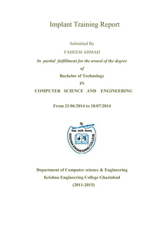 Implant Training Report 
Submitted By 
FAHEEM AHMAD 
In partial fulfillment for the award of the degree 
of 
Bachelor of Technology 
IN 
COMPUTER SCIENCE AND ENGINEERING 
From 21/06/2014 to 18/07/2014 
Department of Computer science & Engineering 
Krishna Engineering College Ghaziabad 
(2011-2015) 
 