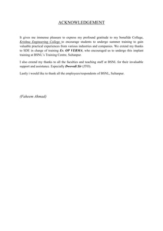 ACKNOWLEDGEMENT 
It gives me immense pleasure to express my profound gratitude to my bonafide College, 
Krishna Engineering College to encourage students to undergo summer training to gain 
valuable practical experiences from various industries and companies. We extend my thanks 
to SDE in charge of training Er. OP VERMA, who encouraged us to undergo this implant 
training at BSNL’s Training Centre, Sultanpur. 
I also extend my thanks to all the faculties and teaching staff at BSNL for their invaluable 
support and assistance. Especially Dwevedi Sir (JTO). 
Lastly i would like to thank all the employees/respondents of BSNL, Sultanpur. 
(Faheem Ahmad) 
 