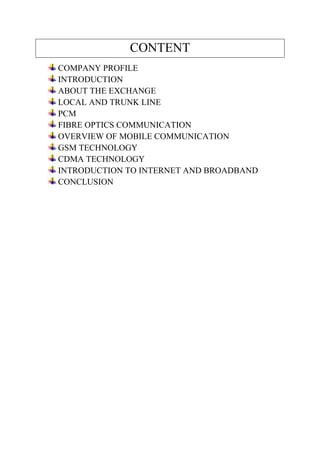 CONTENT 
COMPANY PROFILE 
INTRODUCTION 
ABOUT THE EXCHANGE 
LOCAL AND TRUNK LINE 
PCM 
FIBRE OPTICS COMMUNICATION 
OVERVIEW OF MOBILE COMMUNICATION 
GSM TECHNOLOGY 
CDMA TECHNOLOGY 
INTRODUCTION TO INTERNET AND BROADBAND 
CONCLUSION 
