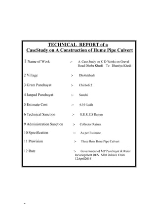 TECHNICAL REPORT of a 
CaseStudy on A Construction of Hume Pipe Culvert 
1 Name of Work :- A Case Study on C D Works on Gravel 
Road Dhoba Khedi To Dhaniya Khedi 
2 Village :- Dhobakhedi 
3 Gram Panchayat :- Chirholi 2 
4 Janpad Panchayat :- Sanchi 
5 Estimate Cost :- 6.10 Lakh 
6 Technical Sanction :- E.E.R.E.S Raisen 
9 Administration Sanction :- Collector Raisen 
10 Specification :- As per Estimate 
11 Provision :- Three Row Hose Pipe Culvert 
12 Rate :- Government of MP Panchayat & Rural 
Development RES SOR inforce From 
12April2014 
 