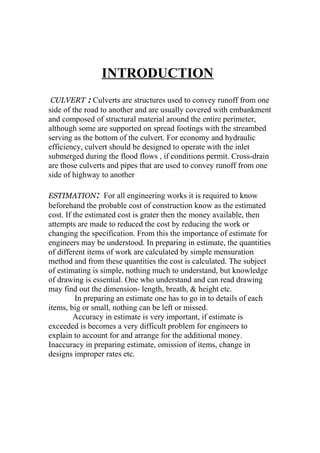 INTRODUCTION 
CULVERT : Culverts are structures used to convey runoff from one 
side of the road to another and are usually covered with embankment 
and composed of structural material around the entire perimeter, 
although some are supported on spread footings with the streambed 
serving as the bottom of the culvert. For economy and hydraulic 
efficiency, culvert should be designed to operate with the inlet 
submerged during the flood flows , if conditions permit. Cross-drain 
are those culverts and pipes that are used to convey runoff from one 
side of highway to another 
ESTIMATION: For all engineering works it is required to know 
beforehand the probable cost of construction know as the estimated 
cost. If the estimated cost is grater then the money available, then 
attempts are made to reduced the cost by reducing the work or 
changing the specification. From this the importance of estimate for 
engineers may be understood. In preparing in estimate, the quantities 
of different items of work are calculated by simple mensuration 
method and from these quantities the cost is calculated. The subject 
of estimating is simple, nothing much to understand, but knowledge 
of drawing is essential. One who understand and can read drawing 
may find out the dimension- length, breath, & height etc. 
In preparing an estimate one has to go in to details of each 
items, big or small, nothing can be left or missed. 
Accuracy in estimate is very important, if estimate is 
exceeded is becomes a very difficult problem for engineers to 
explain to account for and arrange for the additional money. 
Inaccuracy in preparing estimate, omission of items, change in 
designs improper rates etc. 
 