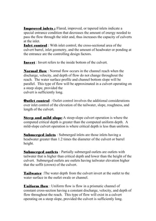 Improved inlets : Flared, improved, or tapered inlets indicate a 
special entrance condition that decreases the amount of energy needed to 
pass the flow through the inlet and, thus increases the capacity of culverts 
at the inlet. 
Inlet control : With inlet control, the cross-sectional area of the 
culvert barrel, inlet geometry, and the amount of headwater or ponding at 
the entrance are the controlling design factors. 
Invert : Invert refers to the inside bottom of the culvert. 
Normal flow : Normal flow occurs in the channel reach when the 
discharge, velocity, and depth of flow do not change throughout the 
reach. The water surface profile and channel bottom slope will be 
parallel. This type of flow will be approximated in a culvert operating on 
a steep slope, provided the 
culvert is sufficiently long. 
Outlet control : Outlet control involves the additional considerations 
over inlet control of the elevation of the tailwater, slope, roughness, and 
length of the culvert. 
Steep and mild slope:A steep-slope culvert operation is where the 
computed critical depth is greater than the computed uniform depth. A 
mild-slope culvert operation is where critical depth is less than uniform. 
Submerged inlets : Submerged inlets are those inlets having a 
headwater greater than 1.2 times the diameter of the culvert or barrel 
height. 
Submerged outlets : Partially submerged outlets are outlets with 
tailwater that is higher than critical depth and lower than the height of the 
culvert. Submerged outlets are outlets having tailwater elevation higher 
that the soffit (crown) of the culvert. 
Tailwater :The water depth from the culvert invert at the outlet to the 
water surface in the outlet swale or channel. 
Uniform flow : Uniform flow is flow in a prismatic channel of 
constant cross-section having a constant discharge, velocity, and depth of 
flow throughout the reach. This type of flow will exist in a culvert 
operating on a steep slope, provided the culvert is sufficiently long. 
 