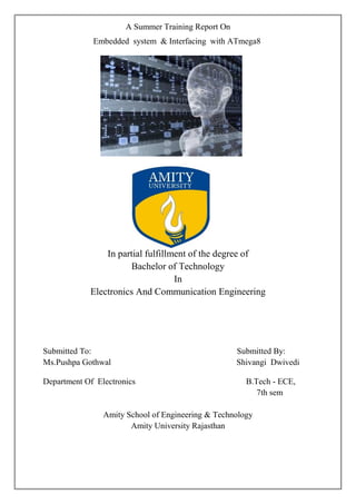 A Summer Training Report On 
Embedded system & Interfacing with ATmega8 
In partial fulfillment of the degree of 
Bachelor of Technology 
In 
Electronics And Communication Engineering 
Submitted To: Submitted By: 
Ms.Pushpa Gothwal Shivangi Dwivedi 
Department Of Electronics B.Tech - ECE, 
7th sem 
Amity School of Engineering & Technology 
Amity University Rajasthan 
 