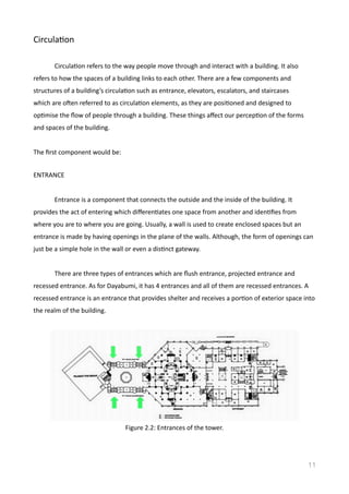 CirculaVon	
  
	
   CirculaVon	
  refers	
  to	
  the	
  way	
  people	
  move	
  through	
  and	
  interact	
  with	
  a	
  building.	
  It	
  also	
  
refers	
  to	
  how	
  the	
  spaces	
  of	
  a	
  building	
  links	
  to	
  each	
  other.	
  There	
  are	
  a	
  few	
  components	
  and	
  
structures	
  of	
  a	
  building’s	
  circulaVon	
  such	
  as	
  entrance,	
  elevators,	
  escalators,	
  and	
  staircases	
  
which	
  are	
  oden	
  referred	
  to	
  as	
  circulaVon	
  elements,	
  as	
  they	
  are	
  posiVoned	
  and	
  designed	
  to	
  
opVmise	
  the	
  ﬂow	
  of	
  people	
  through	
  a	
  building.	
  These	
  things	
  aﬀect	
  our	
  percepVon	
  of	
  the	
  forms	
  
and	
  spaces	
  of	
  the	
  building.	
  	
  
The	
  ﬁrst	
  component	
  would	
  be:	
   	
  
ENTRANCE	
  
Entrance	
  is	
  a	
  component	
  that	
  connects	
  the	
  outside	
  and	
  the	
  inside	
  of	
  the	
  building.	
  It	
  
provides	
  the	
  act	
  of	
  entering	
  which	
  diﬀerenVates	
  one	
  space	
  from	
  another	
  and	
  idenVﬁes	
  from	
  
where	
  you	
  are	
  to	
  where	
  you	
  are	
  going.	
  Usually,	
  a	
  wall	
  is	
  used	
  to	
  create	
  enclosed	
  spaces	
  but	
  an	
  
entrance	
  is	
  made	
  by	
  having	
  openings	
  in	
  the	
  plane	
  of	
  the	
  walls.	
  Although,	
  the	
  form	
  of	
  openings	
  can	
  
just	
  be	
  a	
  simple	
  hole	
  in	
  the	
  wall	
  or	
  even	
  a	
  disVnct	
  gateway.	
  	
  
	
   There	
  are	
  three	
  types	
  of	
  entrances	
  which	
  are	
  ﬂush	
  entrance,	
  projected	
  entrance	
  and	
  
recessed	
  entrance.	
  As	
  for	
  Dayabumi,	
  it	
  has	
  4	
  entrances	
  and	
  all	
  of	
  them	
  are	
  recessed	
  entrances.	
  A	
  
recessed	
  entrance	
  is	
  an	
  entrance	
  that	
  provides	
  shelter	
  and	
  receives	
  a	
  porVon	
  of	
  exterior	
  space	
  into	
  
the	
  realm	
  of	
  the	
  building.	
  
  
11
Figure	
  2.2:	
  Entrances	
  of	
  the	
  tower.	
  
 