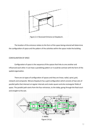   The	
  locaVon	
  of	
  the	
  entrance	
  relates	
  to	
  the	
  form	
  of	
  the	
  space	
  being	
  entered	
  will	
  determine	
  
the	
  conﬁguraVon	
  of	
  space	
  and	
  the	
  pamern	
  of	
  the	
  acVviVes	
  within	
  the	
  space	
  inside	
  the	
  building.	
  
CONFIGURATION	
  OF	
  SPACE	
  
	
   ConﬁguraVon	
  of	
  space	
  is	
  the	
  sequence	
  of	
  the	
  spaces	
  that	
  links	
  to	
  one	
  another	
  and	
  
inﬂuenced	
  each	
  other.	
  It	
  can	
  have	
  a	
  paralleling	
  pamern	
  or	
  it	
  could	
  be	
  contrast	
  with	
  the	
  form	
  of	
  the	
  
spaVal	
  organisaVon.	
  
	
   There	
  are	
  six	
  types	
  of	
  conﬁguraVon	
  of	
  spaces	
  and	
  they	
  are	
  linear,	
  radial,	
  spiral,	
  grid,	
  
network	
  and	
  composite.	
  Menara	
  Dayabumi	
  has	
  a	
  grid	
  conﬁguraVon	
  which	
  consists	
  of	
  two	
  sets	
  of	
  
parallel	
  paths	
  that	
  intersect	
  at	
  regular	
  intervals	
  and	
  create	
  square	
  and	
  also	
  rectangular	
  ﬁelds	
  of	
  
space.	
  The	
  parallel	
  path	
  starts	
  from	
  the	
  four	
  entrances,	
  to	
  the	
  lobby,	
  going	
  through	
  the	
  food	
  court	
  
and	
  straight	
  to	
  the	
  exit.	
  
 
12
Figure	
  2.3:	
  Recessed	
  Entrance	
  at	
  Dayabumi.	
  
Figure	
  2.4	
  (a)
 