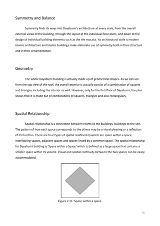 Symmetry	
  and	
  Balance	
  
	
   Symmetry	
  ﬁnds	
  its	
  ways	
  into	
  Dayabumi’s	
  architecture	
  at	
  every	
  scale,	
  from	
  the	
  overall	
  
external	
  views	
  of	
  the	
  building,	
  through	
  the	
  layout	
  of	
  the	
  individual	
  ﬂoor	
  plans,	
  and	
  down	
  to	
  the	
  
design	
  of	
  individual	
  building	
  elements	
  such	
  as	
  the	
  Vle	
  mosaics.	
  Its	
  architectural	
  style	
  is	
  modern	
  
Islamic	
  architecture	
  and	
  Islamic	
  buildings	
  make	
  elaborate	
  use	
  of	
  symmetry	
  both	
  in	
  their	
  structure	
  
and	
  in	
  their	
  ornamentaVon.	
  
Geometry	
  
	
   The	
  whole	
  Dayabumi	
  building	
  is	
  actually	
  made	
  up	
  of	
  geometrical	
  shapes.	
  As	
  we	
  can	
  see	
  
from	
  the	
  top	
  view	
  of	
  the	
  roof,	
  the	
  overall	
  exterior	
  is	
  actually	
  consist	
  of	
  a	
  combinaVon	
  of	
  squares	
  
and	
  triangles	
  including	
  the	
  interior	
  as	
  well.	
  However,	
  only	
  for	
  the	
  ﬁrst	
  ﬂoor	
  of	
  Dayabumi,	
  the	
  plan	
  
shows	
  that	
  it	
  is	
  made	
  out	
  of	
  combinaVons	
  of	
  squares,	
  triangles	
  and	
  also	
  rectangulars.	
  
SpaVal	
  RelaVonship	
  
	
   SpaVal	
  relaVonship	
  is	
  a	
  connecVon	
  between	
  rooms	
  to	
  the	
  buildings,	
  buildings	
  to	
  the	
  site.	
  
The	
  pamern	
  of	
  how	
  each	
  space	
  corresponds	
  to	
  the	
  others	
  may	
  be	
  a	
  visual	
  pleasing	
  or	
  a	
  reﬂecVon	
  
of	
  its	
  funcVon.	
  There	
  are	
  four	
  types	
  of	
  spaVal	
  relaVonship	
  which	
  are	
  space	
  within	
  a	
  space,	
  
interlocking	
  spaces,	
  adjacent	
  spaces	
  and	
  spaces	
  linked	
  by	
  a	
  common	
  space.	
  The	
  spaVal	
  relaVonship	
  
for	
  Dayabumi	
  building	
  is	
  ‘Space	
  within	
  a	
  Space’	
  which	
  is	
  deﬁned	
  as	
  a	
  large	
  space	
  that	
  contains	
  a	
  
smaller	
  space	
  within	
  its	
  volume.	
  Visual	
  and	
  spaVal	
  conVnuity	
  between	
  the	
  two	
  spaces	
  can	
  be	
  easily	
  
accommodated.	
  	
  
 
16
Figure	
  2.11:	
  Space	
  within	
  a	
  space.
 