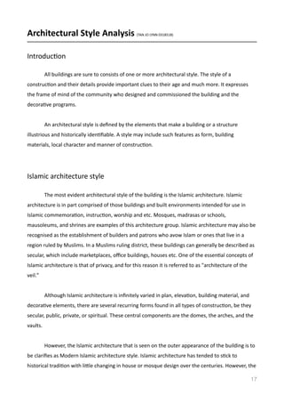 Architectural	
  Style	
  Analysis	
  (TAN	
  JO	
  LYNN	
  0318518)	
  
IntroducVon	
  
	
   All	
  buildings	
  are	
  sure	
  to	
  consists	
  of	
  one	
  or	
  more	
  architectural	
  style.	
  The	
  style	
  of	
  a	
  
construcVon	
  and	
  their	
  details	
  provide	
  important	
  clues	
  to	
  their	
  age	
  and	
  much	
  more.	
  It	
  expresses	
  
the	
  frame	
  of	
  mind	
  of	
  the	
  community	
  who	
  designed	
  and	
  commissioned	
  the	
  building	
  and	
  the	
  
decoraVve	
  programs.	
  	
  
	
   An	
  architectural	
  style	
  is	
  deﬁned	
  by	
  the	
  elements	
  that	
  make	
  a	
  building	
  or	
  a	
  structure	
  
illustrious	
  and	
  historically	
  idenVﬁable.	
  A	
  style	
  may	
  include	
  such	
  features	
  as	
  form,	
  building	
  
materials,	
  local	
  character	
  and	
  manner	
  of	
  construcVon.	
  	
  
Islamic	
  architecture	
  style	
  	
  
	
   The	
  most	
  evident	
  architectural	
  style	
  of	
  the	
  building	
  is	
  the	
  Islamic	
  architecture.	
  Islamic	
  
architecture	
  is	
  in	
  part	
  comprised	
  of	
  those	
  buildings	
  and	
  built	
  environments	
  intended	
  for	
  use	
  in	
  
Islamic	
  commemoraVon,	
  instrucVon,	
  worship	
  and	
  etc.	
  Mosques,	
  madrasas	
  or	
  schools,	
  
mausoleums,	
  and	
  shrines	
  are	
  examples	
  of	
  this	
  architecture	
  group.	
  Islamic	
  architecture	
  may	
  also	
  be	
  
recognised	
  as	
  the	
  establishment	
  of	
  builders	
  and	
  patrons	
  who	
  avow	
  Islam	
  or	
  ones	
  that	
  live	
  in	
  a	
  
region	
  ruled	
  by	
  Muslims.	
  In	
  a	
  Muslims	
  ruling	
  district,	
  these	
  buildings	
  can	
  generally	
  be	
  described	
  as	
  
secular,	
  which	
  include	
  marketplaces,	
  oﬃce	
  buildings,	
  houses	
  etc.	
  One	
  of	
  the	
  essenVal	
  concepts	
  of	
  
Islamic	
  architecture	
  is	
  that	
  of	
  privacy,	
  and	
  for	
  this	
  reason	
  it	
  is	
  referred	
  to	
  as	
  "architecture	
  of	
  the	
  
veil."	
  
	
   Although	
  Islamic	
  architecture	
  is	
  inﬁnitely	
  varied	
  in	
  plan,	
  elevaVon,	
  building	
  material,	
  and	
  
decoraVve	
  elements,	
  there	
  are	
  several	
  recurring	
  forms	
  found	
  in	
  all	
  types	
  of	
  construcVon,	
  be	
  they	
  
secular,	
  public,	
  private,	
  or	
  spiritual.	
  These	
  central	
  components	
  are	
  the	
  domes,	
  the	
  arches,	
  and	
  the	
  
vaults.	
  	
  
	
   However,	
  the	
  Islamic	
  architecture	
  that	
  is	
  seen	
  on	
  the	
  outer	
  appearance	
  of	
  the	
  building	
  is	
  to	
  
be	
  clariﬁes	
  as	
  Modern	
  Islamic	
  architecture	
  style.	
  Islamic	
  architecture	
  has	
  tended	
  to	
  sVck	
  to	
  
historical	
  tradiVon	
  with	
  limle	
  changing	
  in	
  house	
  or	
  mosque	
  design	
  over	
  the	
  centuries.	
  However,	
  the	
  
17
 