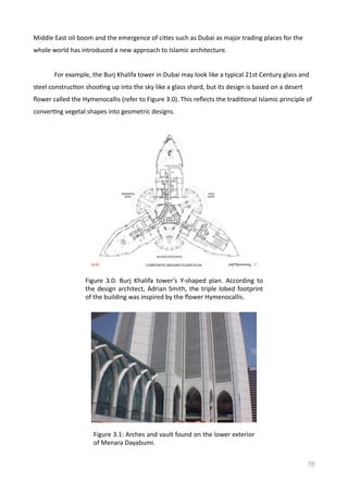 Middle	
  East	
  oil	
  boom	
  and	
  the	
  emergence	
  of	
  ciVes	
  such	
  as	
  Dubai	
  as	
  major	
  trading	
  places	
  for	
  the	
  
whole	
  world	
  has	
  introduced	
  a	
  new	
  approach	
  to	
  Islamic	
  architecture.	
  	
  
	
   For	
  example,	
  the	
  Burj	
  Khalifa	
  tower	
  in	
  Dubai	
  may	
  look	
  like	
  a	
  typical	
  21st	
  Century	
  glass	
  and	
  
steel	
  construcVon	
  shooVng	
  up	
  into	
  the	
  sky	
  like	
  a	
  glass	
  shard,	
  but	
  its	
  design	
  is	
  based	
  on	
  a	
  desert	
  
ﬂower	
  called	
  the	
  Hymenocallis	
  (refer	
  to	
  Figure	
  3.0).	
  This	
  reﬂects	
  the	
  tradiVonal	
  Islamic	
  principle	
  of	
  
converVng	
  vegetal	
  shapes	
  into	
  geometric	
  designs.	
  
18
Figure	
   3.0:	
   Burj	
   Khalifa	
   tower’s	
   Y-­‐shaped	
   plan.	
   According	
   to	
  
the	
  design	
  architect,	
  Adrian	
  Smith,	
  the	
  triple	
  lobed	
  footprint	
  
of	
  the	
  building	
  was	
  inspired	
  by	
  the	
  ﬂower	
  Hymenocallis.	
  	
  
Figure	
  3.1:	
  Arches	
  and	
  vault	
  found	
  on	
  the	
  lower	
  exterior	
  
of	
  Menara	
  Dayabumi.	
  	
  
 