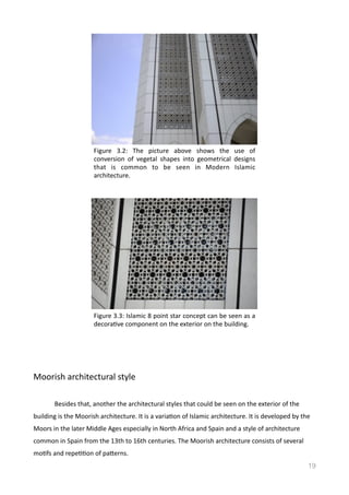 Moorish	
  architectural	
  style	
  	
  
	
   Besides	
  that,	
  another	
  the	
  architectural	
  styles	
  that	
  could	
  be	
  seen	
  on	
  the	
  exterior	
  of	
  the	
  
building	
  is	
  the	
  Moorish	
  architecture.	
  It	
  is	
  a	
  variaVon	
  of	
  Islamic	
  architecture.	
  It	
  is	
  developed	
  by	
  the	
  
Moors	
  in	
  the	
  later	
  Middle	
  Ages	
  especially	
  in	
  North	
  Africa	
  and	
  Spain	
  and	
  a	
  style	
  of	
  architecture	
  
common	
  in	
  Spain	
  from	
  the	
  13th	
  to	
  16th	
  centuries.	
  The	
  Moorish	
  architecture	
  consists	
  of	
  several	
  
moVfs	
  and	
  repeVVon	
  of	
  pamerns.	
  	
  
19
Figure	
   3.2:	
   The	
   picture	
   above	
   shows	
   the	
   use	
   of	
  
conversion	
   of	
   vegetal	
   shapes	
   into	
   geometrical	
   designs	
  
that	
   is	
   common	
   to	
   be	
   seen	
   in	
   Modern	
   Islamic	
  
architecture.	
  	
  
Figure	
  3.3:	
  Islamic	
  8	
  point	
  star	
  concept	
  can	
  be	
  seen	
  as	
  a	
  
decoraVve	
  component	
  on	
  the	
  exterior	
  on	
  the	
  building.	
  	
  
 