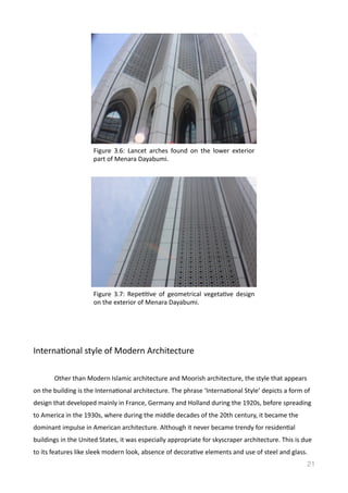 InternaVonal	
  style	
  of	
  Modern	
  Architecture	
  	
  
	
   Other	
  than	
  Modern	
  Islamic	
  architecture	
  and	
  Moorish	
  architecture,	
  the	
  style	
  that	
  appears	
  
on	
  the	
  building	
  is	
  the	
  InternaVonal	
  architecture.	
  The	
  phrase	
  ‘InternaVonal	
  Style’	
  depicts	
  a	
  form	
  of	
  
design	
  that	
  developed	
  mainly	
  in	
  France,	
  Germany	
  and	
  Holland	
  during	
  the	
  1920s,	
  before	
  spreading	
  
to	
  America	
  in	
  the	
  1930s,	
  where	
  during	
  the	
  middle	
  decades	
  of	
  the	
  20th	
  century,	
  it	
  became	
  the	
  
dominant	
  impulse	
  in	
  American	
  architecture.	
  Although	
  it	
  never	
  became	
  trendy	
  for	
  residenVal	
  
buildings	
  in	
  the	
  United	
  States,	
  it	
  was	
  especially	
  appropriate	
  for	
  skyscraper	
  architecture.	
  This	
  is	
  due	
  
to	
  its	
  features	
  like	
  sleek	
  modern	
  look,	
  absence	
  of	
  decoraVve	
  elements	
  and	
  use	
  of	
  steel	
  and	
  glass.	
  
21
Figure	
   3.6:	
   Lancet	
   arches	
   found	
   on	
   the	
   lower	
   exterior	
  
part	
  of	
  Menara	
  Dayabumi.	
  	
  
Figure	
   3.7:	
   RepeVVve	
   of	
   geometrical	
   vegetaVve	
   design	
  
on	
  the	
  exterior	
  of	
  Menara	
  Dayabumi.	
  	
  
 