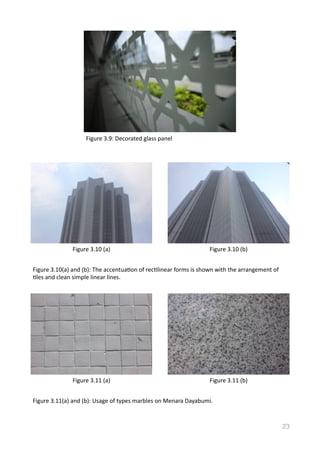23
Figure	
  3.9:	
  Decorated	
  glass	
  panel	
  
Figure	
  3.10	
  (a) Figure	
  3.10	
  (b)
Figure	
  3.10(a)	
  and	
  (b):	
  The	
  accentuaVon	
  of	
  recVlinear	
  forms	
  is	
  shown	
  with	
  the	
  arrangement	
  of	
  
Vles	
  and	
  clean	
  simple	
  linear	
  lines.	
  	
  
Figure	
  3.11	
  (a) Figure	
  3.11	
  (b)
Figure	
  3.11(a)	
  and	
  (b):	
  Usage	
  of	
  types	
  marbles	
  on	
  Menara	
  Dayabumi.	
  	
  
 
