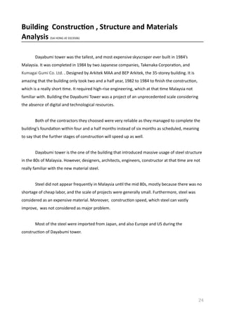 Building	
  	
  Construc8on	
  ,	
  Structure	
  and	
  Materials	
  	
  
Analysis	
  (SIA	
  HONG	
  JIE	
  0323506)	
  
	
   Dayabumi	
  tower	
  was	
  the	
  tallest,	
  and	
  most	
  expensive	
  skyscraper	
  ever	
  built	
  in	
  1984’s	
  
Malaysia.	
  It	
  was	
  completed	
  in	
  1984	
  by	
  two	
  Japanese	
  companies,	
  Takenaka	
  CorporaVon,	
  and	
  
Kumagai	
  Gumi	
  Co.	
  Ltd.	
  .	
  Designed	
  by	
  Arkitek	
  MAA	
  and	
  BEP	
  Arkitek,	
  the	
  35-­‐storey	
  building.	
  It	
  is	
  
amazing	
  that	
  the	
  building	
  only	
  took	
  two	
  and	
  a	
  half	
  year,	
  1982	
  to	
  1984	
  to	
  ﬁnish	
  the	
  construcVon,	
  
which	
  is	
  a	
  really	
  short	
  Vme.	
  It	
  required	
  high-­‐rise	
  engineering,	
  which	
  at	
  that	
  Vme	
  Malaysia	
  not	
  
familiar	
  with.	
  Building	
  the	
  Dayabumi	
  Tower	
  was	
  a	
  project	
  of	
  an	
  unprecedented	
  scale	
  considering	
  
the	
  absence	
  of	
  digital	
  and	
  technological	
  resources.	
  	
  
	
   Both	
  of	
  the	
  contractors	
  they	
  choosed	
  were	
  very	
  reliable	
  as	
  they	
  managed	
  to	
  complete	
  the	
  
building’s	
  foundaVon	
  within	
  four	
  and	
  a	
  half	
  months	
  instead	
  of	
  six	
  months	
  as	
  scheduled,	
  meaning	
  
to	
  say	
  that	
  the	
  further	
  stages	
  of	
  construcVon	
  will	
  speed	
  up	
  as	
  well.	
  
	
   Dayabumi	
  tower	
  is	
  the	
  one	
  of	
  the	
  building	
  that	
  introduced	
  massive	
  usage	
  of	
  steel	
  structure	
  
in	
  the	
  80s	
  of	
  Malaysia.	
  However,	
  designers,	
  architects,	
  engineers,	
  constructor	
  at	
  that	
  Vme	
  are	
  not	
  
really	
  familiar	
  with	
  the	
  new	
  material	
  steel.	
  
	
   Steel	
  did	
  not	
  appear	
  frequently	
  in	
  Malaysia	
  unVl	
  the	
  mid	
  80s,	
  mostly	
  because	
  there	
  was	
  no	
  
shortage	
  of	
  cheap	
  labor,	
  and	
  the	
  scale	
  of	
  projects	
  were	
  generally	
  small.	
  Furthermore,	
  steel	
  was	
  
considered	
  as	
  an	
  expensive	
  material.	
  Moreover,	
  	
  construcVon	
  speed,	
  which	
  steel	
  can	
  vastly	
  
improve,	
  	
  was	
  not	
  considered	
  as	
  major	
  problem.	
  
	
   Most	
  of	
  the	
  steel	
  were	
  imported	
  from	
  Japan,	
  and	
  also	
  Europe	
  and	
  US	
  during	
  the	
  
construcVon	
  of	
  Dayabumi	
  tower.	
  	
  
24
 