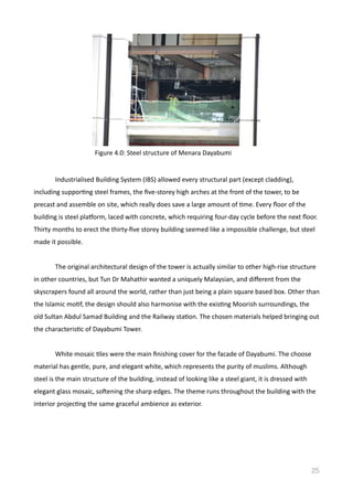 Industrialised	
  Building	
  System	
  (IBS)	
  allowed	
  every	
  structural	
  part	
  (except	
  cladding),	
  
including	
  supporVng	
  steel	
  frames,	
  the	
  ﬁve-­‐storey	
  high	
  arches	
  at	
  the	
  front	
  of	
  the	
  tower,	
  to	
  be	
  
precast	
  and	
  assemble	
  on	
  site,	
  which	
  really	
  does	
  save	
  a	
  large	
  amount	
  of	
  Vme.	
  Every	
  ﬂoor	
  of	
  the	
  
building	
  is	
  steel	
  plasorm,	
  laced	
  with	
  concrete,	
  which	
  requiring	
  four-­‐day	
  cycle	
  before	
  the	
  next	
  ﬂoor.	
  
Thirty	
  months	
  to	
  erect	
  the	
  thirty-­‐ﬁve	
  storey	
  building	
  seemed	
  like	
  a	
  impossible	
  challenge,	
  but	
  steel	
  
made	
  it	
  possible.	
  
	
   The	
  original	
  architectural	
  design	
  of	
  the	
  tower	
  is	
  actually	
  similar	
  to	
  other	
  high-­‐rise	
  structure	
  
in	
  other	
  countries,	
  but	
  Tun	
  Dr	
  Mahathir	
  wanted	
  a	
  uniquely	
  Malaysian,	
  and	
  diﬀerent	
  from	
  the	
  
skyscrapers	
  found	
  all	
  around	
  the	
  world,	
  rather	
  than	
  just	
  being	
  a	
  plain	
  square	
  based	
  box.	
  Other	
  than	
  
the	
  Islamic	
  moVf,	
  the	
  design	
  should	
  also	
  harmonise	
  with	
  the	
  exisVng	
  Moorish	
  surroundings,	
  the	
  
old	
  Sultan	
  Abdul	
  Samad	
  Building	
  and	
  the	
  Railway	
  staVon.	
  The	
  chosen	
  materials	
  helped	
  bringing	
  out	
  
the	
  characterisVc	
  of	
  Dayabumi	
  Tower.	
  	
  	
  	
  
	
   White	
  mosaic	
  Vles	
  were	
  the	
  main	
  ﬁnishing	
  cover	
  for	
  the	
  facade	
  of	
  Dayabumi.	
  The	
  choose	
  	
  
material	
  has	
  gentle,	
  pure,	
  and	
  elegant	
  white,	
  which	
  represents	
  the	
  purity	
  of	
  muslims.	
  Although	
  
steel	
  is	
  the	
  main	
  structure	
  of	
  the	
  building,	
  instead	
  of	
  looking	
  like	
  a	
  steel	
  giant,	
  it	
  is	
  dressed	
  with	
  
elegant	
  glass	
  mosaic,	
  sodening	
  the	
  sharp	
  edges.	
  The	
  theme	
  runs	
  throughout	
  the	
  building	
  with	
  the	
  
interior	
  projecVng	
  the	
  same	
  graceful	
  ambience	
  as	
  exterior.	
  
25
Figure	
  4.0:	
  Steel	
  structure	
  of	
  Menara	
  Dayabumi	
  
 