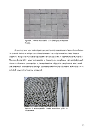   Ornaments	
  were	
  used	
  on	
  the	
  tower,	
  such	
  as	
  the	
  white	
  powder	
  coated	
  aluminium	
  grilles	
  on	
  
the	
  exterior.	
  Instead	
  of	
  being	
  a	
  funcVonless	
  ornament,	
  it	
  actually	
  act	
  as	
  sun	
  screens.	
  The	
  sun	
  
screen	
  was	
  designed	
  to	
  replicate	
  the	
  pierced	
  marble	
  characterisVc	
  of	
  Moorish	
  architecture	
  of	
  the	
  
Alhambra.	
  Dust	
  and	
  Dirt	
  would	
  be	
  impossible	
  to	
  clean	
  with	
  the	
  complicated	
  eight	
  pointed	
  stars	
  of	
  
islamic	
  moVf	
  pamerns	
  on	
  the	
  grilles,	
  so	
  these	
  grilles	
  were	
  subjected	
  to	
  aerodynamic	
  wind	
  tunnel	
  
tests	
  and	
  aﬃxed	
  on	
  the	
  tower	
  at	
  an	
  angle	
  before	
  the	
  installaVon,	
  to	
  ensure	
  that	
  dust	
  would	
  not	
  be	
  
collected,	
  only	
  minimal	
  cleaning	
  is	
  required.	
  	
  
26
Figure	
  4.1:	
  White	
  mosaic	
  Vles	
  used	
  on	
  Dayabumi	
  tower’s	
  
facade.	
  
Figure	
   4.2:	
   White	
   powder	
   coated	
   aluminium	
   grilles	
   on	
  
the	
  exterior.	
  
 