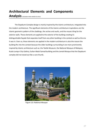 Architectural	
  	
  Elements	
  	
  and	
  	
  Components	
  	
  
Analysis	
  (ROZANNA	
  FARAH	
  IBRAM	
  0317967)	
  
The	
  Dayabumi	
  Complex	
  design	
  is	
  mainly	
  inspired	
  by	
  the	
  Islamic	
  architecture,	
  integrated	
  into	
  
the	
  modern	
  architecture.	
  The	
  signiﬁcant	
  elements	
  of	
  the	
  Islamic	
  architecture	
  inspiraVons	
  are	
  the	
  
Islamic	
  geometric	
  pamern	
  of	
  the	
  claddings,	
  the	
  arches	
  and	
  vaults,	
  and	
  the	
  mosaic	
  Vling	
  for	
  the	
  
exterior	
  walls.	
  These	
  elements	
  are	
  applied	
  to	
  the	
  exterior	
  of	
  the	
  building	
  creaVng	
  its	
  
disVnguishable	
  façade	
  that	
  separates	
  itself	
  from	
  any	
  other	
  building	
  in	
  the	
  context	
  as	
  well	
  as	
  the	
  era	
  
it	
  was	
  in.	
  Even	
  so,	
  these	
  elements	
  are	
  applied	
  in	
  the	
  modern	
  architecture	
  is	
  also	
  the	
  reason	
  the	
  
building	
  ﬁts	
  into	
  the	
  context	
  because	
  the	
  older	
  buildings	
  surrounding	
  it	
  are	
  more	
  prominently	
  
inspired	
  by	
  Islamic	
  architecture	
  such	
  as:	
  the	
  TexVle	
  Museum;	
  the	
  NaVonal	
  Mosque	
  of	
  Malaysia;	
  
Kuala	
  Lumpur	
  City	
  Gallery;	
  Sultan	
  Abdul	
  Samad	
  building	
  and	
  the	
  Jamek	
  Mosque	
  that	
  the	
  Dayabumi	
  
complex	
  did	
  not	
  stood	
  out	
  like	
  a	
  sore	
  thumb.	
  
27
Figure	
  5.0:	
  NaVonal	
  Mosque	
  
 