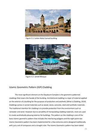 Islamic	
  Geometric	
  Pamern	
  (IGP)	
  Cladding	
  
	
   The	
  most	
  signiﬁcant	
  element	
  on	
  the	
  Dayabumi	
  Complex	
  is	
  the	
  geometric	
  pamerned	
  
claddings	
  that	
  covers	
  the	
  facade	
  of	
  the	
  building.	
  Architectural	
  cladding	
  is	
  a	
  layer	
  of	
  material	
  applied	
  
on	
  the	
  exterior	
  of	
  a	
  building	
  for	
  the	
  purposes	
  of	
  protecVon	
  and	
  aestheVc	
  (What	
  is	
  Cladding,	
  2014).	
  
Claddings	
  comes	
  in	
  varied	
  materials	
  such	
  as	
  wood,	
  stone,	
  concrete,	
  steel	
  and	
  syntheVc	
  materials.	
  
The	
  tradiVonal	
  intenVon	
  for	
  cladding	
  is	
  to	
  provide	
  protecVon	
  from	
  the	
  environment	
  such	
  as	
  
rainwater	
  and	
  wind.	
  However	
  due	
  to	
  versaVlity	
  of	
  manipulaVng	
  cladding	
  materials,	
  most	
  are	
  used	
  
to	
  create	
  aestheVcally	
  pleasing	
  exterior	
  for	
  buildings.	
  The	
  pamern	
  on	
  the	
  cladding	
  is	
  one	
  of	
  the	
  
basic	
  Islamic	
  geometric	
  pamern	
  that	
  includes	
  the	
  interlacing	
  polygons	
  and	
  the	
  eight	
  point	
  star.	
  
Islamic	
  Geometric	
  pamern	
  has	
  been	
  implemented	
  for	
  a	
  few	
  centuries	
  and	
  is	
  designed	
  tradiVonally	
  
with	
  just	
  a	
  set	
  of	
  compasses	
  and	
  a	
  straight	
  ruler.	
  The	
  Islamic	
  Geometric	
  pamern	
  has	
  been	
  dated	
  
28
Figure	
  5.1:	
  Sultan	
  Abdul	
  Samad	
  building	
  
Figure	
  5.2:	
  Jamek	
  Mosque	
  
 