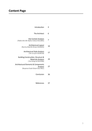 Content	
  Page	
  	
  
3
IntroducVon	
   4
The	
  Architect 6
Site	
  Context	
  Analysis	
  
(Pablo  Idris  Bin  Badrul  Ilahan  0321895)     7
Architectural	
  Layout	
  
(Nurina  Aida  Bt  Ghizan  0320035)       10
Architectural	
  Style	
  Analysis	
  
(Tan  Jo  Lynn  0318518)         17
Building	
  ConstrucVon,	
  Structure	
  &	
  
Materials	
  Analysis	
  
(  Sia  Hong  Jie  0323506)  
24
Architectural	
  Elements	
  &	
  Components	
  
Analysis	
  
(Rozanna  Farah  Ibram  0317967)  
27
Conclusion 36
References 37
 