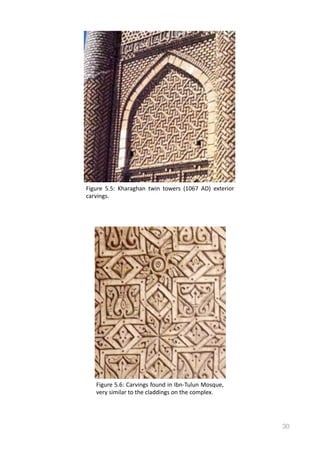 30
Figure	
   5.5:	
   Kharaghan	
   twin	
   towers	
   (1067	
   AD)	
   exterior	
  
carvings.
Figure	
  5.6:	
  Carvings	
  found	
  in	
  Ibn-­‐Tulun	
  Mosque,	
  
very	
  similar	
  to	
  the	
  claddings	
  on	
  the	
  complex.	
  
 