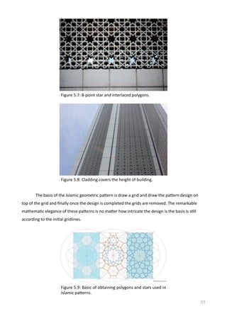   The	
  basis	
  of	
  the	
  Islamic	
  geometric	
  pamern	
  is	
  draw	
  a	
  grid	
  and	
  draw	
  the	
  pamern	
  design	
  on	
  
top	
  of	
  the	
  grid	
  and	
  ﬁnally	
  once	
  the	
  design	
  is	
  completed	
  the	
  grids	
  are	
  removed.	
  The	
  remarkable	
  
mathemaVc	
  elegance	
  of	
  these	
  pamerns	
  is	
  no	
  mamer	
  how	
  intricate	
  the	
  design	
  is	
  the	
  basis	
  is	
  sVll	
  
according	
  to	
  the	
  iniVal	
  gridlines.	
  
31
Figure	
  5.7:	
  8-­‐point	
  star	
  and	
  interlaced	
  polygons.	
  
Figure	
  5.8:	
  Cladding	
  covers	
  the	
  height	
  of	
  building.	
  
Figure	
  5.9:	
  Basic	
  of	
  obtaining	
  polygons	
  and	
  stars	
  used	
  in	
  
Islamic	
  pamerns.
 