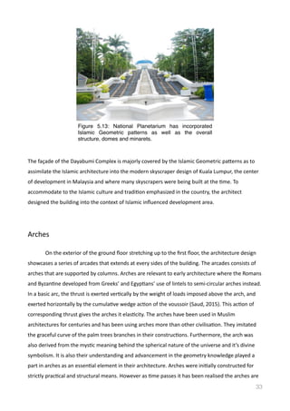 The	
  façade	
  of	
  the	
  Dayabumi	
  Complex	
  is	
  majorly	
  covered	
  by	
  the	
  Islamic	
  Geometric	
  pamerns	
  as	
  to	
  
assimilate	
  the	
  Islamic	
  architecture	
  into	
  the	
  modern	
  skyscraper	
  design	
  of	
  Kuala	
  Lumpur,	
  the	
  center	
  
of	
  development	
  in	
  Malaysia	
  and	
  where	
  many	
  skyscrapers	
  were	
  being	
  built	
  at	
  the	
  Vme.	
  To	
  
accommodate	
  to	
  the	
  Islamic	
  culture	
  and	
  tradiVon	
  emphasized	
  in	
  the	
  country,	
  the	
  architect	
  
designed	
  the	
  building	
  into	
  the	
  context	
  of	
  Islamic	
  inﬂuenced	
  development	
  area.	
  
Arches	
  
	
   On	
  the	
  exterior	
  of	
  the	
  ground	
  ﬂoor	
  stretching	
  up	
  to	
  the	
  ﬁrst	
  ﬂoor,	
  the	
  architecture	
  design	
  
showcases	
  a	
  series	
  of	
  arcades	
  that	
  extends	
  at	
  every	
  sides	
  of	
  the	
  building.	
  The	
  arcades	
  consists	
  of	
  
arches	
  that	
  are	
  supported	
  by	
  columns.	
  Arches	
  are	
  relevant	
  to	
  early	
  architecture	
  where	
  the	
  Romans	
  
and	
  ByzanVne	
  developed	
  from	
  Greeks’	
  and	
  EgypVans’	
  use	
  of	
  lintels	
  to	
  semi-­‐circular	
  arches	
  instead.	
  
In	
  a	
  basic	
  arc,	
  the	
  thrust	
  is	
  exerted	
  verVcally	
  by	
  the	
  weight	
  of	
  loads	
  imposed	
  above	
  the	
  arch,	
  and	
  
exerted	
  horizontally	
  by	
  the	
  cumulaVve	
  wedge	
  acVon	
  of	
  the	
  voussoir	
  (Saud,	
  2015).	
  This	
  acVon	
  of	
  
corresponding	
  thrust	
  gives	
  the	
  arches	
  it	
  elasVcity.	
  The	
  arches	
  have	
  been	
  used	
  in	
  Muslim	
  
architectures	
  for	
  centuries	
  and	
  has	
  been	
  using	
  arches	
  more	
  than	
  other	
  civilisaVon.	
  They	
  imitated	
  
the	
  graceful	
  curve	
  of	
  the	
  palm	
  trees	
  branches	
  in	
  their	
  construcVons.	
  Furthermore,	
  the	
  arch	
  was	
  
also	
  derived	
  from	
  the	
  mysVc	
  meaning	
  behind	
  the	
  spherical	
  nature	
  of	
  the	
  universe	
  and	
  it’s	
  divine	
  
symbolism.	
  It	
  is	
  also	
  their	
  understanding	
  and	
  advancement	
  in	
  the	
  geometry	
  knowledge	
  played	
  a	
  
part	
  in	
  arches	
  as	
  an	
  essenVal	
  element	
  in	
  their	
  architecture.	
  Arches	
  were	
  iniVally	
  constructed	
  for	
  
strictly	
  pracVcal	
  and	
  structural	
  means.	
  However	
  as	
  Vme	
  passes	
  it	
  has	
  been	
  realised	
  the	
  arches	
  are	
  
33
Figure 5.13: National Planetarium has incorporated
Islamic Geometric patterns as well as the overall
structure, domes and minarets.
 