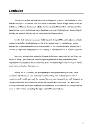 Conclusion	
  
Through	
  this	
  project,	
  we	
  have	
  learnt	
  that	
  buildings	
  and	
  structures	
  subsist	
  of	
  one	
  or	
  more	
  
architectural	
  style.	
  It	
  is	
  essenVal	
  for	
  a	
  monument	
  as	
  the	
  details	
  deﬁnes	
  its	
  age,	
  theme,	
  character	
  
and	
  etc.	
  As	
  for	
  Menara	
  Dayabumi,	
  it	
  is	
  to	
  be	
  classiﬁed	
  as	
  one	
  of	
  the	
  modern	
  architecture	
  in	
  the	
  
Kuala	
  Lumpur	
  centre.	
  Architectural	
  styles	
  that	
  could	
  be	
  seen	
  on	
  the	
  building	
  are	
  Modern	
  Islamic	
  
architecture,	
  Moorish	
  architecture	
  and	
  InternaVonal	
  architectural	
  style.	
  	
  	
  	
  
	
   Besides	
  that,	
  we	
  have	
  understood	
  that	
  the	
  overall	
  design	
  of	
  Menara	
  Dayabumi	
  admits	
  to	
  
modernism	
  and	
  of	
  its	
  simplicity,	
  however	
  the	
  design	
  also	
  complies	
  its	
  inspiraVon	
  on	
  Islamic	
  
architecture.	
  The	
  ornamented	
  and	
  pamerned	
  elements	
  of	
  the	
  tradiVonal	
  Islamic	
  architecture	
  is	
  
reduced	
  to	
  simple	
  lines	
  and	
  polygons	
  on	
  the	
  cladding	
  as	
  well	
  as	
  the	
  arches	
  of	
  Menara	
  Dayabumi.	
  	
  
	
   Moreover,	
  although	
  internaVonal	
  style’s	
  pracVcal	
  manner	
  saves	
  materials	
  and	
  Vmes,	
  but	
  	
  
instead	
  of	
  being	
  a	
  giant	
  steel	
  box,	
  Menara	
  Dayabumi	
  gives	
  reason	
  why	
  people	
  can	
  sVll	
  ﬁnd	
  
inspiraVon	
  from	
  precedents.	
  At	
  the	
  same	
  Vme,	
  it	
  also	
  proves	
  the	
  importance	
  of	
  using	
  the	
  newest	
  
construcVon	
  technology	
  during	
  the	
  era.	
  	
  	
  	
  
	
   Moving	
  on,	
  as	
  a	
  team	
  of	
  5,	
  we	
  managed	
  to	
  pull	
  through	
  even	
  though	
  it	
  took	
  a	
  lot	
  of	
  
teamwork.	
  Individually,	
  we	
  have	
  improved	
  ourself	
  in	
  wriVng	
  skills	
  and	
  also	
  learned	
  a	
  lot	
  in	
  
modernism	
  styles	
  building	
  through	
  the	
  process.	
  We	
  were	
  quite	
  happy	
  with	
  the	
  staﬀ	
  that	
  guide	
  us	
  
through	
  the	
  building	
  although	
  the	
  permission	
  for	
  the	
  guide	
  was	
  hard	
  to	
  get.	
  They	
  were	
  really	
  
friendly,	
  helpful	
  and	
  informaVve.	
  With	
  only	
  few	
  informaVon	
  on	
  the	
  internet	
  and	
  library,	
  we	
  felt	
  a	
  
sense	
  of	
  achievements	
  compleVng	
  the	
  report	
  on	
  the	
  Menara	
  Dayabumi.	
  
36
 
