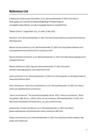 Reference	
  List	
  	
  
A	
  Walking	
  Tour	
  Kuala	
  Lumpur	
  (2nd	
  ediVon).	
  (n.d.).	
  Retrieved	
  November	
  17,	
  2015,	
  from	
  hmps://
books.google.com.my/books?id=Ex0dAwAAQBAJ&pg=PT41&dq=dayabumi	
  
complex&hl=en&sa=X&redir_esc=y#v=onepage&q=dayabumi	
  complex&f=false	
  
"Modern	
  Dreams."	
  Google	
  Books.	
  N.p.,	
  n.d.	
  Web.	
  11	
  Nov.	
  2015.	
  
Daya	
  Bumi.	
  (n.d.).	
  Retrieved	
  November	
  17,	
  2015,	
  from	
  hmp://www.arkitekmaa.com/works/architecture/
oﬃce/daya-­‐bumi	
  
Moorish	
  art	
  and	
  architecture.	
  (n.d.).	
  Retrieved	
  November	
  17,	
  2015,	
  from	
  hmp://www.infoplease.com/
encyclopedia/entertainment/moorish-­‐art-­‐architecture.html	
  
Moorish	
  Architectural	
  Elements.	
  (n.d.).	
  Retrieved	
  November	
  17,	
  2015,	
  from	
  hmp://www.tazidesigns.com/
catalog/architectural	
  
Moorish	
  Architecture.	
  (2012,	
  August	
  6).	
  Retrieved	
  November	
  17,	
  2015,	
  from	
  hmp://
educaVon.naVonalgeographic.com/media/moorish-­‐art/	
  
Islamic	
  architecture.	
  (n.d.).	
  Retrieved	
  November	
  17,	
  2015,	
  from	
  hmp://www.bbc.co.uk/religion/religions/
islam/art/architecture.shtml	
  
Islamic	
  Architecture	
  «	
  Islamic	
  Arts	
  and	
  Architecture.	
  (n.d.).	
  Retrieved	
  November	
  17,	
  2015,	
  from	
  hmp://
islamic-­‐arts.org/2012/islamic-­‐architecture/	
  
"Islamic	
  art;architecture."	
  The	
  Columbia	
  Encyclopedia,	
  6th	
  ed..	
  2015,	
  "Islamic	
  art;architecture."	
  World	
  
Encyclopedia.	
  2005,	
  &	
  Curl,	
  J.	
  (2015).	
  Islamic	
  art	
  and	
  architecture.	
  Retrieved	
  November	
  17,	
  2015,	
  from	
  
hmp://www.encyclopedia.com/topic/Islamic_art_and_architecture.aspx	
  
CharacterisVcs	
  of	
  Islamic	
  Architecture.	
  (n.d.).	
  Retrieved	
  November	
  17,	
  2015,	
  from	
  hmp://
people.opposingviews.com/characterisVcs-­‐islamic-­‐architecture-­‐4851.html	
  
Design	
  and	
  Architecture.	
  (n.d.).	
  Retrieved	
  November	
  17,	
  2015,	
  from	
  hmp://burj-­‐khalifa.readabout.org/
design-­‐and-­‐architecture/	
  
37
 
