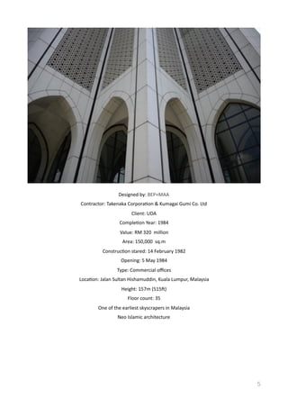 Designed	
  by:	
  BEP+MAA	
  
Contractor:	
  Takenaka	
  CorporaVon	
  &	
  Kumagai	
  Gumi	
  Co.	
  Ltd	
  
Client:	
  UDA	
  
CompleVon	
  Year:	
  1984	
  
Value:	
  RM	
  320	
  	
  million	
  
Area:	
  150,000	
  	
  sq.m	
  
ConstrucVon	
  stared:	
  14	
  February	
  1982	
  
Opening:	
  5	
  May	
  1984	
  
Type:	
  Commercial	
  oﬃces	
  
LocaVon:	
  Jalan	
  Sultan	
  Hishamuddin,	
  Kuala	
  Lumpur,	
  Malaysia	
  
Height:	
  157m	
  (515d)	
  
Floor	
  count:	
  35	
  
One	
  of	
  the	
  earliest	
  skyscrapers	
  in	
  Malaysia	
  
Neo	
  Islamic	
  architecture	
  
5
 