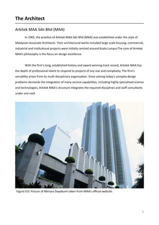 The	
  Architect	
  
Arkitek	
  MAA	
  Sdn	
  Bhd	
  (MAA)	
  
In	
  1965,	
  the	
  pracVce	
  of	
  Arkitek	
  MAA	
  Sdn	
  Bhd	
  (MAA)	
  was	
  established	
  under	
  the	
  style	
  of	
  
Malaysian	
  Associate	
  Architects.	
  Their	
  architectural	
  works	
  included	
  large	
  scale	
  housing,	
  commercial,	
  
industrial	
  and	
  insVtuVonal	
  projects	
  were	
  iniVally	
  centred	
  around	
  Kuala	
  Lumpur.The	
  core	
  of	
  Armtek	
  
MAA’s	
  philosophy	
  is	
  the	
  focus	
  on	
  design	
  excellence.	
  
	
   With	
  the	
  ﬁrm's	
  long,	
  established	
  history	
  and	
  award	
  winning	
  track	
  record,	
  Arkitek	
  MAA	
  has	
  
the	
  depth	
  of	
  professional	
  talent	
  to	
  respond	
  to	
  projects	
  of	
  any	
  size	
  and	
  complexity.	
  The	
  ﬁrm's	
  
versaVlity	
  arises	
  from	
  its	
  mulV-­‐disciplinary	
  organisaVon.	
  Since	
  solving	
  today's	
  complex	
  design	
  
problems	
  demands	
  the	
  integraVon	
  of	
  many	
  service	
  capabiliVes,	
  including	
  highly	
  specialised	
  science	
  
and	
  technologies;	
  Arkitek	
  MAA's	
  structure	
  integrates	
  the	
  required	
  disciplines	
  and	
  staﬀ	
  consultants	
  
under	
  one	
  roof.	
  
6
Figure	
  0.0:	
  Picture	
  of	
  Menara	
  Dayabumi	
  taken	
  from	
  MAA’s	
  oﬃcial	
  website.	
  
 