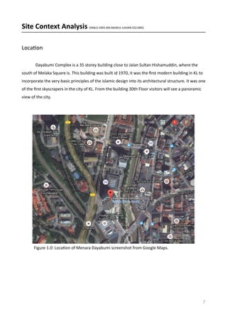 Site	
  Context	
  Analysis	
  (PABLO	
  IDRIS	
  BIN	
  BADRUL	
  ILAHAN	
  0321895)	
  
LocaVon	
  	
  
	
   Dayabumi	
  Complex	
  is	
  a	
  35	
  storey	
  building	
  close	
  to	
  Jalan	
  Sultan	
  Hishamuddin,	
  where	
  the	
  
south	
  of	
  Melaka	
  Square	
  is.	
  This	
  building	
  was	
  built	
  id	
  1970,	
  it	
  was	
  the	
  ﬁrst	
  modern	
  building	
  in	
  KL	
  to	
  
incorporate	
  the	
  very	
  basic	
  principles	
  of	
  the	
  islamic	
  design	
  into	
  its	
  architectural	
  structure.	
  It	
  was	
  one	
  
of	
  the	
  ﬁrst	
  skyscrapers	
  in	
  the	
  city	
  of	
  KL.	
  From	
  the	
  building	
  30th	
  Floor	
  visitors	
  will	
  see	
  a	
  panoramic	
  
view	
  of	
  the	
  city.	
  
7
Figure	
  1.0:	
  LocaVon	
  of	
  Menara	
  Dayabumi	
  screenshot	
  from	
  Google	
  Maps.	
  
 