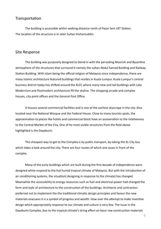 TransportaVon
	
   The	
  building	
  is	
  accessible	
  within	
  walking	
  distance	
  north	
  of	
  Pasar	
  Seni	
  LRT	
  StaVon.	
  
The	
  locaVon	
  of	
  the	
  structure	
  is	
  in	
  Jalan	
  Sultan	
  Hishamuddin.	
  
Site	
  Response	
  	
  
	
   The	
  building	
  was	
  purposely	
  designed	
  to	
  blend	
  in	
  with	
  the	
  pervading	
  Moorish	
  and	
  ByzanVne	
  
atmosphere	
  of	
  the	
  structures	
  that	
  surround	
  it	
  namely	
  the	
  sultan	
  Abdul	
  Samad	
  Building	
  and	
  Railway	
  
StaVon	
  Building.	
  With	
  Islam	
  being	
  the	
  oﬃcial	
  religion	
  of	
  Malaysia	
  since	
  independence,	
  there	
  are	
  
many	
  Islamic	
  architecture	
  featured	
  buildings	
  that	
  resides	
  in	
  Kuala	
  Lumpur.	
  Kuala	
  Lumpur’s	
  central	
  
business	
  district	
  today	
  has	
  shided	
  around	
  the	
  KLCC	
  where	
  many	
  new	
  and	
  tall	
  buildings	
  with	
  Late	
  
Modernism	
  and	
  Postmodern	
  architecture	
  ﬁll	
  the	
  skyline.	
  The	
  shopping	
  arcade	
  and	
  complex	
  
houses,	
  city	
  point	
  oﬃces	
  and	
  the	
  General	
  Post	
  Oﬃce.	
  	
  
	
   It	
  houses	
  several	
  commercial	
  faciliVes	
  and	
  is	
  one	
  of	
  the	
  earliest	
  skyscrape	
  in	
  the	
  city.	
  Also	
  
located	
  near	
  the	
  NaVonal	
  Mosque	
  and	
  the	
  Federal	
  House.	
  Close	
  to	
  many	
  tourists	
  spots,	
  the	
  
approximaVon	
  to	
  places	
  like	
  hotels	
  and	
  commercial	
  block	
  have	
  an	
  asseveraVon	
  to	
  the	
  relaVveness	
  
to	
  the	
  Central	
  Market	
  of	
  the	
  City.	
  One	
  of	
  he	
  most	
  visible	
  structures	
  from	
  the	
  ﬁeld	
  above	
  
highlighted	
  is	
  the	
  Dayabumi.	
  
	
   The	
  cheapest	
  way	
  to	
  get	
  to	
  the	
  Complex	
  is	
  by	
  public	
  transport,	
  by	
  taking	
  the	
  KL	
  City	
  bus	
  
which	
  takes	
  a	
  look	
  around	
  the	
  city.	
  There	
  are	
  four	
  routes	
  of	
  which	
  one	
  asses	
  in	
  front	
  of	
  the	
  
complex.	
  	
  
	
   Many	
  of	
  the	
  early	
  buildings	
  which	
  are	
  built	
  during	
  the	
  ﬁrst	
  decade	
  of	
  independence	
  were	
  
designed	
  white	
  respond	
  to	
  the	
  hot	
  humid	
  tropical	
  climate	
  of	
  Malaysia.	
  But	
  with	
  the	
  introducVon	
  of	
  
air	
  condiVoning	
  systems,	
  the	
  situaVon(	
  designing	
  in	
  response	
  to	
  the	
  climate)	
  has	
  changed.	
  
Meanwhile	
  the	
  accessibility	
  to	
  energy	
  resources	
  such	
  as	
  fuel	
  and	
  electrical	
  power	
  had	
  changed	
  the	
  
form	
  and	
  style	
  of	
  architecture	
  to	
  the	
  construcVon	
  of	
  the	
  buildings.	
  Architects	
  and	
  contractors	
  
preferred	
  not	
  to	
  implement	
  the	
  the	
  tradiVonal	
  climaVc	
  design	
  principles	
  and	
  favour	
  the	
  new	
  
materials	
  evacuees	
  it	
  is	
  a	
  symbol	
  of	
  progress	
  and	
  wealth.	
  How	
  ever	
  the	
  amempt	
  to	
  make	
  invenVve	
  
design	
  which	
  appropriately	
  response	
  to	
  our	
  climate	
  and	
  culture	
  is	
  very	
  few.	
  The	
  issue	
  in	
  the	
  
Dayabumi	
  Complex,	
  due	
  to	
  the	
  tropical	
  climate’s	
  string	
  eﬀect	
  on	
  basic	
  raw	
  construcVon	
  materials	
  
8
 