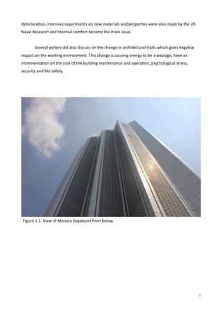 deterioraVon,	
  intensive	
  experiments	
  on	
  new	
  materials	
  and	
  properVes	
  were	
  also	
  made	
  by	
  the	
  US	
  
Naval	
  Research	
  and	
  thermal	
  comfort	
  became	
  the	
  main	
  issue.	
  	
  
	
   Several	
  writers	
  did	
  also	
  discuss	
  on	
  the	
  change	
  in	
  architectural	
  traits	
  which	
  gives	
  negaVve	
  
impact	
  on	
  the	
  working	
  environment.	
  This	
  change	
  is	
  causing	
  energy	
  to	
  be	
  a	
  wastage,	
  have	
  an	
  
incrementaVon	
  on	
  the	
  cost	
  of	
  the	
  building	
  maintenance	
  and	
  operaVon,	
  psychological	
  stress,	
  
security	
  and	
  ﬁre	
  safety.	
  
9
Figure	
  1.1:	
  View	
  of	
  Menara	
  Dayabumi	
  from	
  below.	
  
 