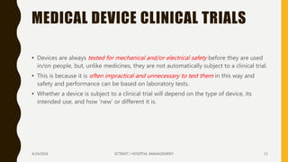 MEDICAL DEVICE CLINICAL TRIALS
• Devices are always tested for mechanical and/or electrical safety before they are used
in/on people, but, unlike medicines, they are not automatically subject to a clinical trial.
• This is because it is often impractical and unnecessary to test them in this way and
safety and performance can be based on laboratory tests.
• Whether a device is subject to a clinical trial will depend on the type of device, its
intended use, and how ‘new’ or different it is.
4/24/2016 SCTIMST / HOSPITAL MANAGEMENT 11
 