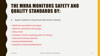 THE MHRA MONITORS SAFETY AND
QUALITY STANDARDS BY:
1. Regular inspections of good and safe practice, including:
• Medicines manufacture and supply
• Medicines distribution and storage
• Clinical trials
• Auditing of clinical inspecting system for devices
• Laboratories testing medicines
• Auditing Notified Bodies
• Inspection of blood establishments.
4/24/2016 SCTIMST / HOSPITAL MANAGEMENT 12
 
