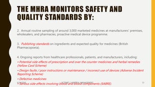 THE MHRA MONITORS SAFETY AND
QUALITY STANDARDS BY:
2. Annual routine sampling of around 3,000 marketed medicines at manufacturers’ premises,
wholesalers, and pharmacies, proactive medical device programme.
3. Publishing standards on ingredients and expected quality for medicines (British
Pharmacopoeia).
4. Ongoing reports from healthcare professionals, patients, and manufacturers, including:
• Potential side effects of prescription and over the counter medicines and herbal remedies
(Yellow Card Scheme)
• Design faults / poor instructions or maintenance / incorrect use of devices (Adverse Incident
Reporting Scheme)
• Defective medicines
• Serious side effects involving blood and blood components (SABRE).4/24/2016 SCTIMST / HOSPITAL MANAGEMENT 13
 