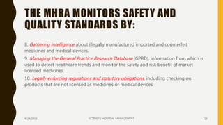 THE MHRA MONITORS SAFETY AND
QUALITY STANDARDS BY:
8. Gathering intelligence about illegally manufactured imported and counterfeit
medicines and medical devices.
9. Managing the General Practice Research Database (GPRD), information from which is
used to detect healthcare trends and monitor the safety and risk benefit of market
licensed medicines.
10. Legally enforcing regulations and statutory obligations, including checking on
products that are not licensed as medicines or medical devices
4/24/2016 SCTIMST / HOSPITAL MANAGEMENT 15
 