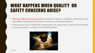 WHAT HAPPENS WHEN QUALITY OR
SAFETY CONCERNS ARISE?
• Warnings (Alerts) can be issued about defective medicines, problems with devices, and
side effects associated with medicines and blood and blood products.
• These are sent out to healthcare professionals and organisations, and publicised widely
in print and online, including on the MHRA website.
4/24/2016 SCTIMST / HOSPITAL MANAGEMENT 17
 