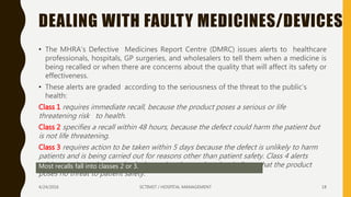 DEALING WITH FAULTY MEDICINES/DEVICES
• The MHRA’s Defective Medicines Report Centre (DMRC) issues alerts to healthcare
professionals, hospitals, GP surgeries, and wholesalers to tell them when a medicine is
being recalled or when there are concerns about the quality that will affect its safety or
effectiveness.
• These alerts are graded according to the seriousness of the threat to the public’s
health:
Class 1 requires immediate recall, because the product poses a serious or life
threatening risk to health.
Class 2 specifies a recall within 48 hours, because the defect could harm the patient but
is not life threatening.
Class 3 requires action to be taken within 5 days because the defect is unlikely to harm
patients and is being carried out for reasons other than patient safety. Class 4 alerts
advise caution to be exercised when using the product, but indicate that the product
poses no threat to patient safety.
Most recalls fall into classes 2 or 3.
4/24/2016 SCTIMST / HOSPITAL MANAGEMENT 18
 