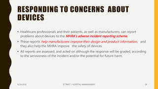 RESPONDING TO CONCERNS ABOUT
DEVICES
• Healthcare professionals and their patients, as well as manufacturers, can report
problems about devices to the MHRA’s adverse incident reporting scheme.
• These reports help manufacturers improve their design and product information, and
they also help the MHRA improve the safety of devices.
• All reports are assessed, and acted on although the response will be graded, according
to the seriousness of the incident and/or the potential for future harm.
4/24/2016 SCTIMST / HOSPITAL MANAGEMENT 19
 