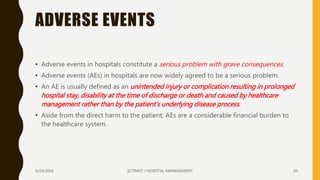 ADVERSE EVENTS
• Adverse events in hospitals constitute a serious problem with grave consequences.
• Adverse events (AEs) in hospitals are now widely agreed to be a serious problem.
• An AE is usually defined as an unintended injury or complication resulting in prolonged
hospital stay, disability at the time of discharge or death and caused by healthcare
management rather than by the patient’s underlying disease process.
• Aside from the direct harm to the patient, AEs are a considerable financial burden to
the healthcare system.
4/24/2016 SCTIMST / HOSPITAL MANAGEMENT 20
 