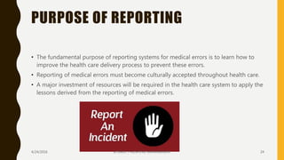 PURPOSE OF REPORTING
• The fundamental purpose of reporting systems for medical errors is to learn how to
improve the health care delivery process to prevent these errors.
• Reporting of medical errors must become culturally accepted throughout health care.
• A major investment of resources will be required in the health care system to apply the
lessons derived from the reporting of medical errors.
4/24/2016 SCTIMST / HOSPITAL MANAGEMENT 24
 