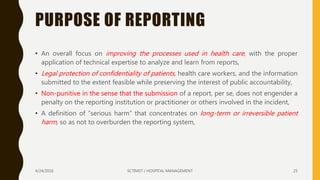 PURPOSE OF REPORTING
• An overall focus on improving the processes used in health care, with the proper
application of technical expertise to analyze and learn from reports,
• Legal protection of confidentiality of patients, health care workers, and the information
submitted to the extent feasible while preserving the interest of public accountability,
• Non-punitive in the sense that the submission of a report, per se, does not engender a
penalty on the reporting institution or practitioner or others involved in the incident,
• A definition of “serious harm” that concentrates on long-term or irreversible patient
harm, so as not to overburden the reporting system,
4/24/2016 SCTIMST / HOSPITAL MANAGEMENT 25
 