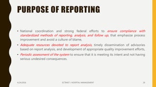 PURPOSE OF REPORTING
• National coordination and strong federal efforts to ensure compliance with
standardized methods of reporting, analysis, and follow up, that emphasize process
improvement and avoid a culture of blame,
• Adequate resources devoted to report analysis, timely dissemination of advisories
based on report analysis, and development of appropriate quality improvement efforts,
• Periodic assessment of the system to ensure that it is meeting its intent and not having
serious undesired consequences.
4/24/2016 SCTIMST / HOSPITAL MANAGEMENT 26
 