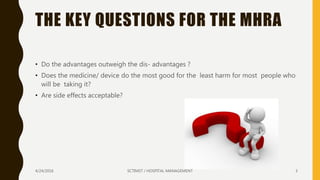 THE KEY QUESTIONS FOR THE MHRA
• Do the advantages outweigh the dis- advantages ?
• Does the medicine/ device do the most good for the least harm for most people who
will be taking it?
• Are side effects acceptable?
4/24/2016 SCTIMST / HOSPITAL MANAGEMENT 3
 