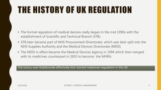 THE HISTORY OF UK REGULATION
• The formal regulation of medical devices really began in the mid 1990s with the
establishment of Scientific and Technical Branch (STB).
• STB later became part of NHS Procurement Directorate, which was later split into the
NHS Supplies Authority and the Medical Devices Directorate (MDD).
• The MDD in effect became the Medical Devices Agency in 1994 which then merged
with its medicines counterpart in 2003 to become the MHRA.
The outcry over thalidomide effectively kick-started medicines regulation in the UK.
4/24/2016 SCTIMST / HOSPITAL MANAGEMENT 4
 